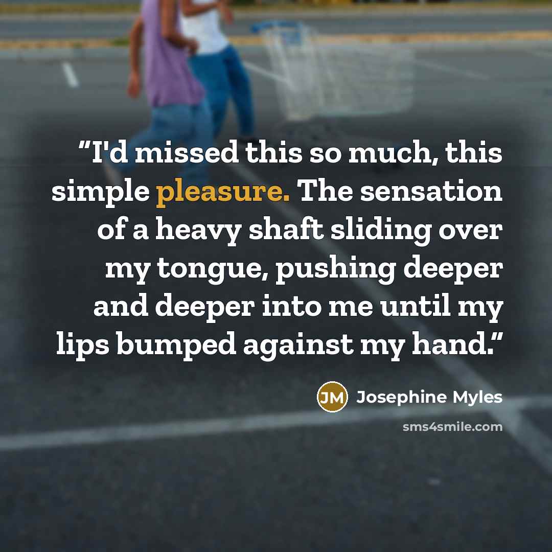 “I'd missed this so much, this simple pleasure. The sensation of a heavy shaft sliding over my tongue, pushing deeper and deeper into me until my lips bumped against my hand.” quote by Josephine Myles