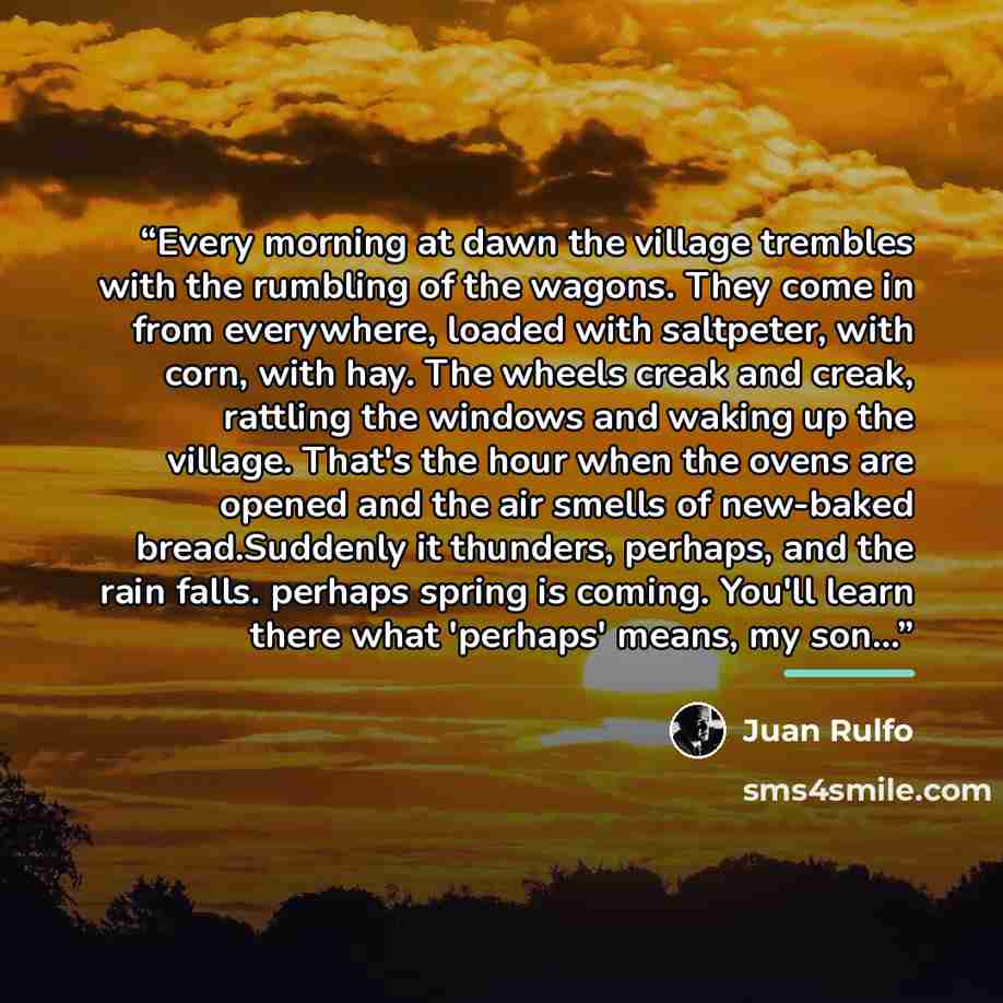 “Every morning at dawn the village trembles with the rumbling of the wagons. They come in from everywhere, loaded with saltpeter, with corn, with hay. The wheels creak and creak, rattling the windows and waking up the village. That's the hour when the ovens are opened and the air smells of…” quote by Juan Rulfo