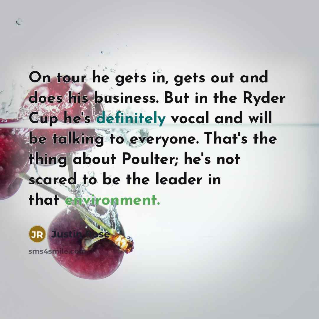 “On tour he gets in, gets out and does his business. But in the Ryder Cup he's definitely vocal and will be talking to everyone. That's the thing about Poulter; he's not scared to be the leader in that environment.” quote by Justin Rose