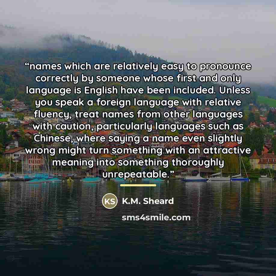 “names which are relatively easy to pronounce correctly by someone whose first and only language is English have been included. Unless you speak a foreign language with relative fluency, treat names from other languages with caution, particularly languages such as Chinese, where saying a name even…” quote by K.M. Sheard