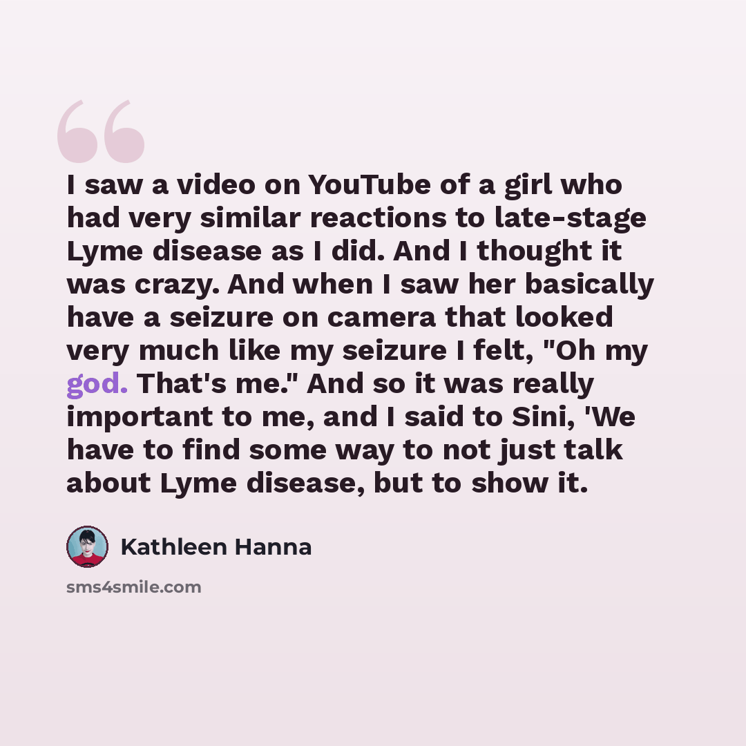 “I saw a video on YouTube of a girl who had very similar reactions to late-stage Lyme disease as I did. And I thought it was crazy. And when I saw her basically have a seizure on camera that looked very much like my seizure I felt, "Oh my god. That's me." And so it was really important to me, and I…” quote by Kathleen Hanna