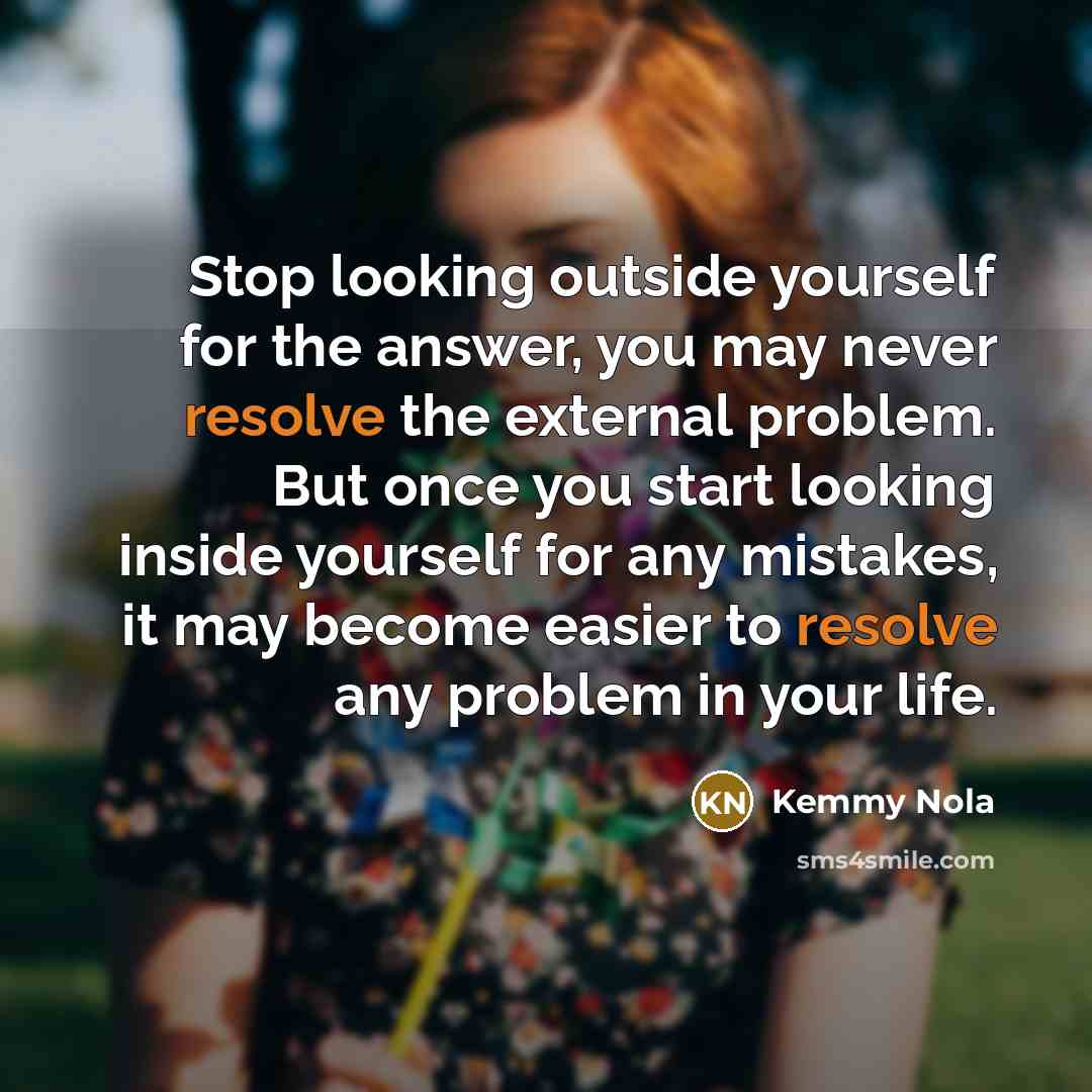 “Stop looking outside yourself for the answer, you may never resolve the external problem. But once you start looking inside yourself for any mistakes, it may become easier to resolve any problem in your life.” quote by Kemmy Nola