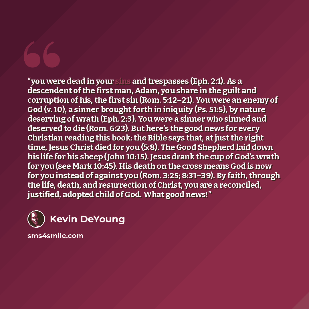 “you were dead in your sins and trespasses (Eph. 2:1). As a descendent of the first man, Adam, you share in the guilt and corruption of his, the first sin (Rom. 5:12–21). You were an enemy of God (v. 10), a sinner brought forth in iniquity (Ps. 51:5), by nature deserving of wrath (Eph. 2:3). You…” quote by Kevin DeYoung