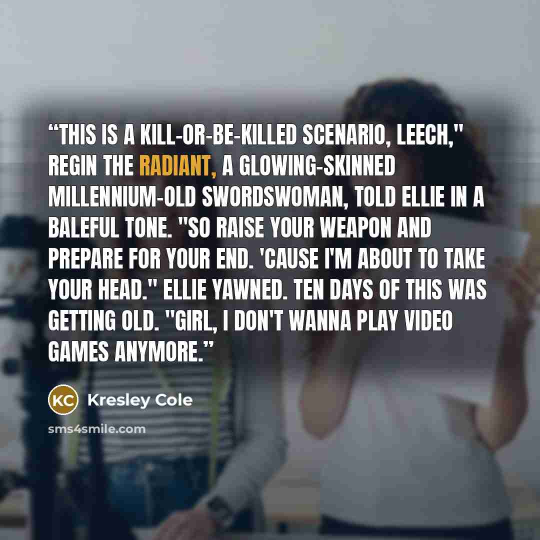 “This is a kill-or-be-killed scenario, leech," Regin the Radiant, a glowing-skinned millennium-old swordswoman, told Ellie in a baleful tone. "So raise your weapon and prepare for your end. 'Cause I'm about to take your head." Ellie yawned. Ten days of this was getting old. "Girl, I don't wanna…” quote by Kresley Cole