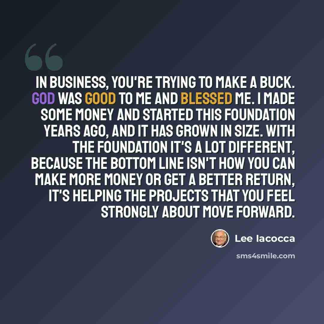 “In business, you're trying to make a buck. God was good to me and blessed me. I made some money and started this foundation years ago, and it has grown in size. With the foundation it's a lot different, because the bottom line isn't how you can make more money or get a better return, it's helping…” quote by Lee Iacocca