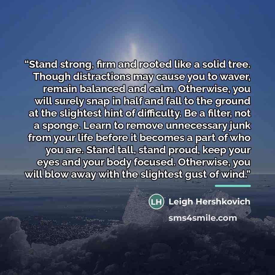 “Stand strong, firm and rooted like a solid tree. Though distractions may cause you to waver, remain balanced and calm. Otherwise, you will surely snap in half and fall to the ground at the slightest hint of difficulty. Be a filter, not a sponge. Learn to remove unnecessary junk from your life…” quote by Leigh Hershkovich