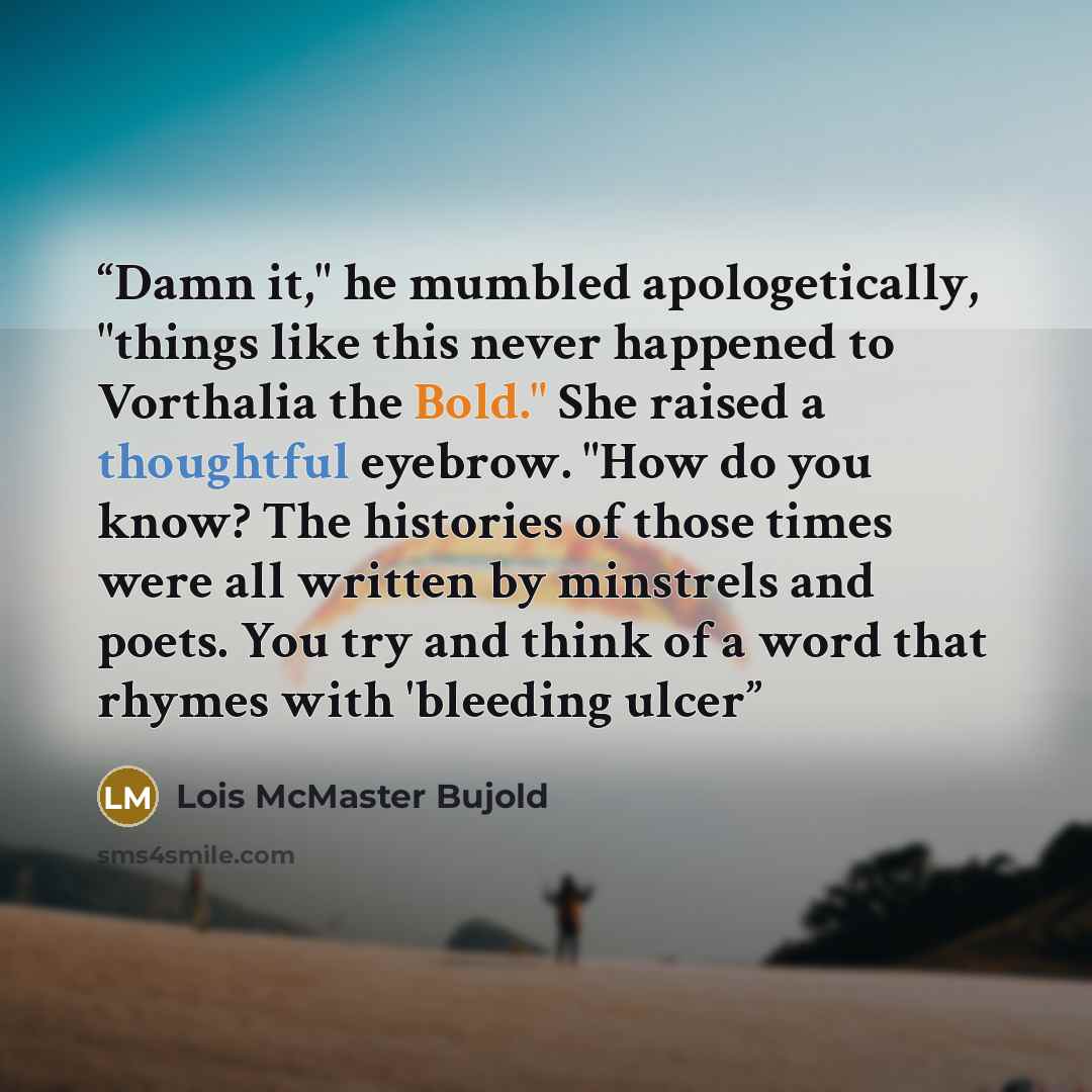 “Damn it," he mumbled apologetically, "things like this never happened to Vorthalia the Bold." She raised a thoughtful eyebrow. "How do you know? The histories of those times were all written by minstrels and poets. You try and think of a word that rhymes with 'bleeding ulcer” quote by Lois McMaster Bujold