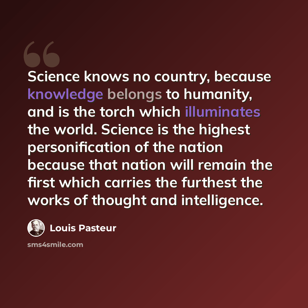 “Science knows no country, because knowledge belongs to humanity, and is the torch which illuminates the world. Science is the highest personification of the nation because that nation will remain the first which carries the furthest the works of thought and intelligence.” quote by Louis Pasteur