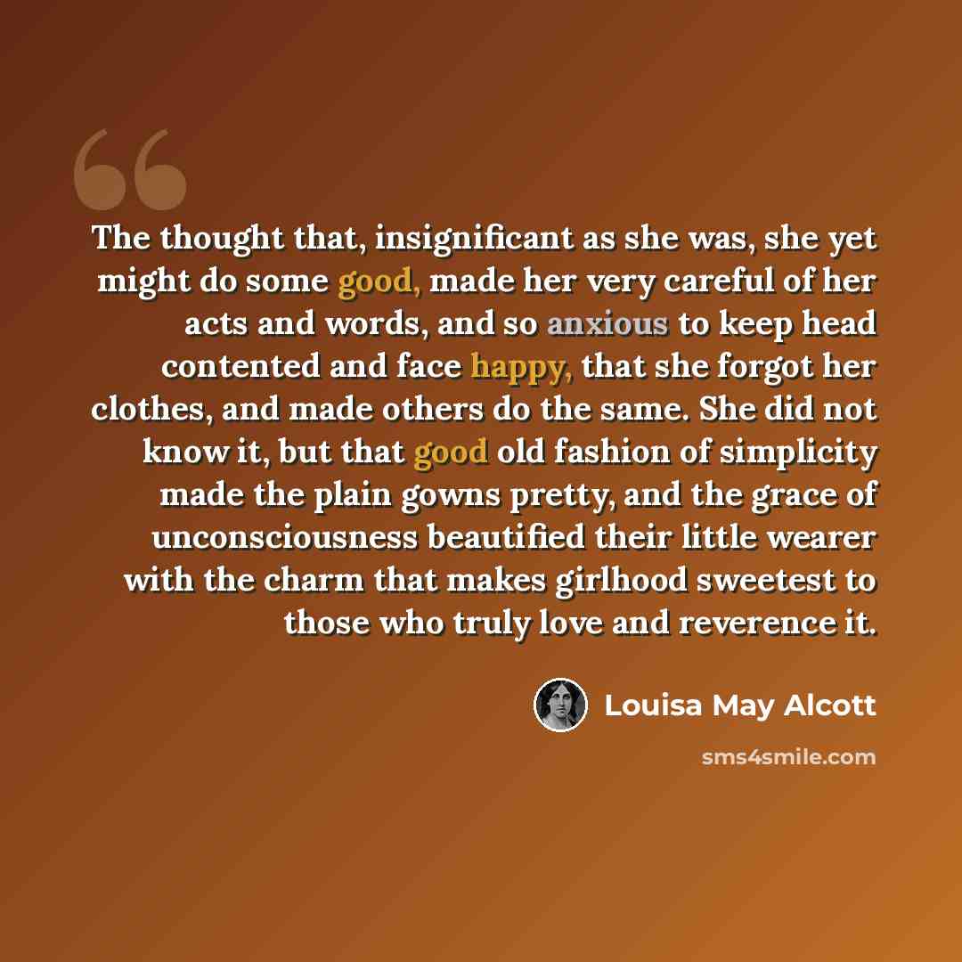 “The thought that, insignificant as she was, she yet might do some good, made her very careful of her acts and words, and so anxious to keep head contented and face happy, that she forgot her clothes, and made others do the same. She did not know it, but that good old fashion of simplicity made the…” quote by Louisa May Alcott