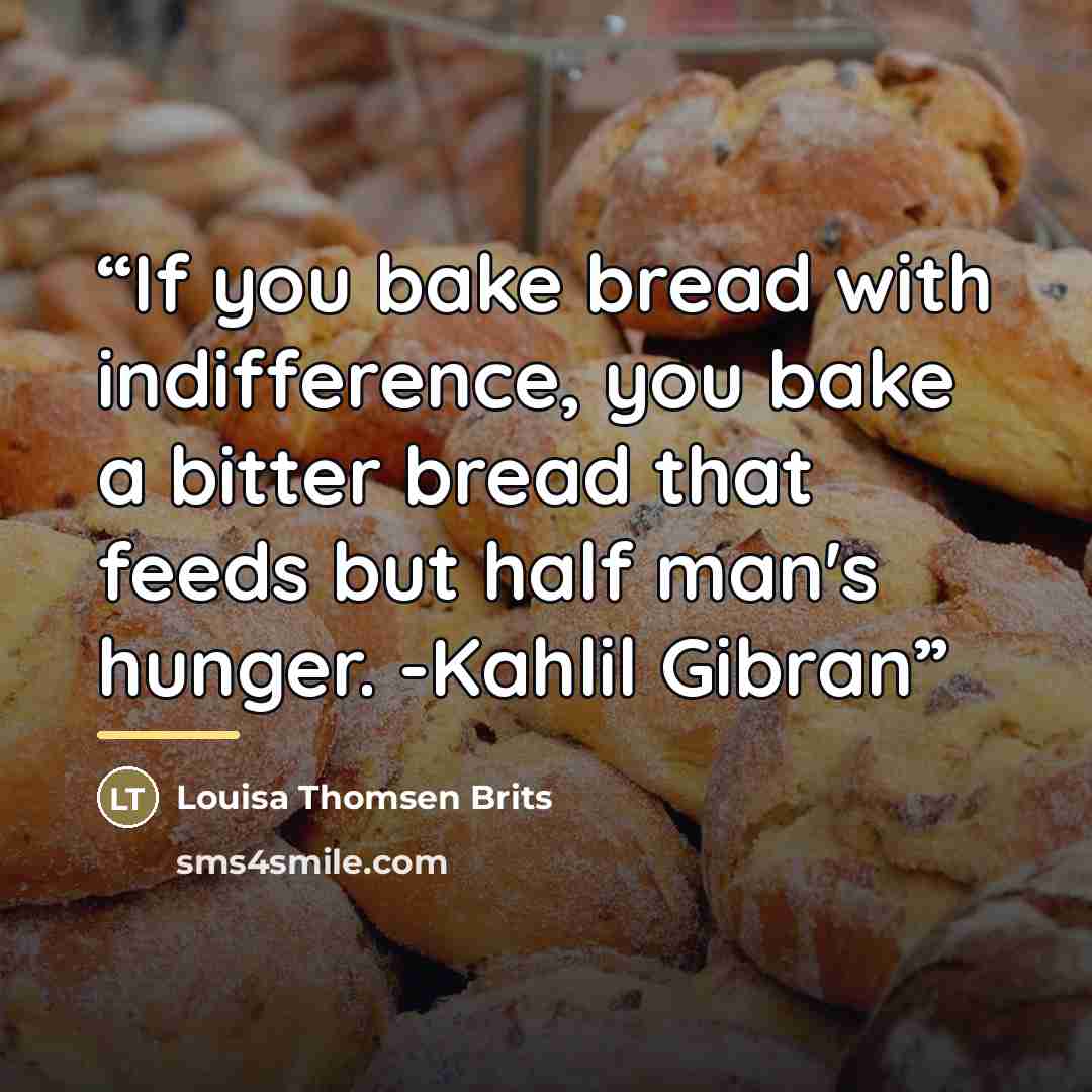 “If you bake bread with indifference, you bake a bitter bread that feeds but half man's hunger. -Kahlil Gibran” quote by Louisa Thomsen Brits