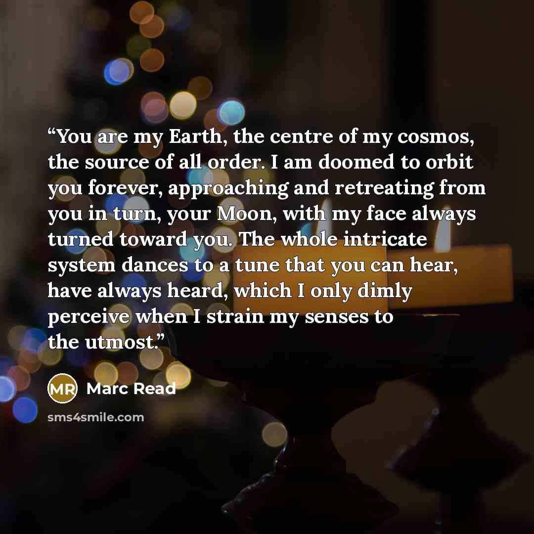“You are my Earth, the centre of my cosmos, the source of all order. I am doomed to orbit you forever, approaching and retreating from you in turn, your Moon, with my face always turned toward you. The whole intricate system dances to a tune that you can hear, have always heard, which I only dimly…” quote by Marc Read