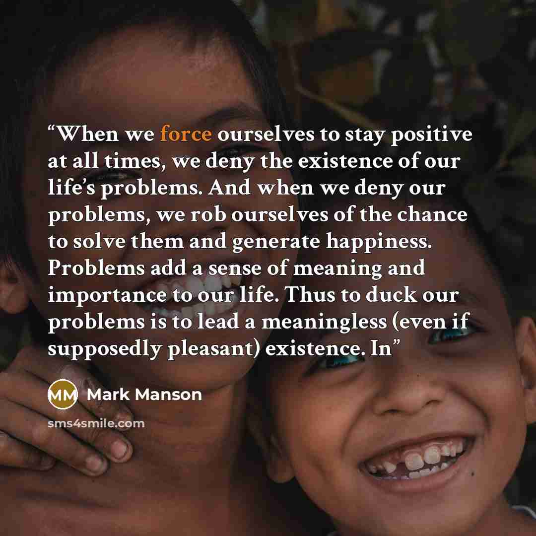 “When we force ourselves to stay positive at all times, we deny the existence of our life’s problems. And when we deny our problems, we rob ourselves of the chance to solve them and generate happiness. Problems add a sense of meaning and importance to our life. Thus to duck our problems is to lead…” quote by Mark Manson