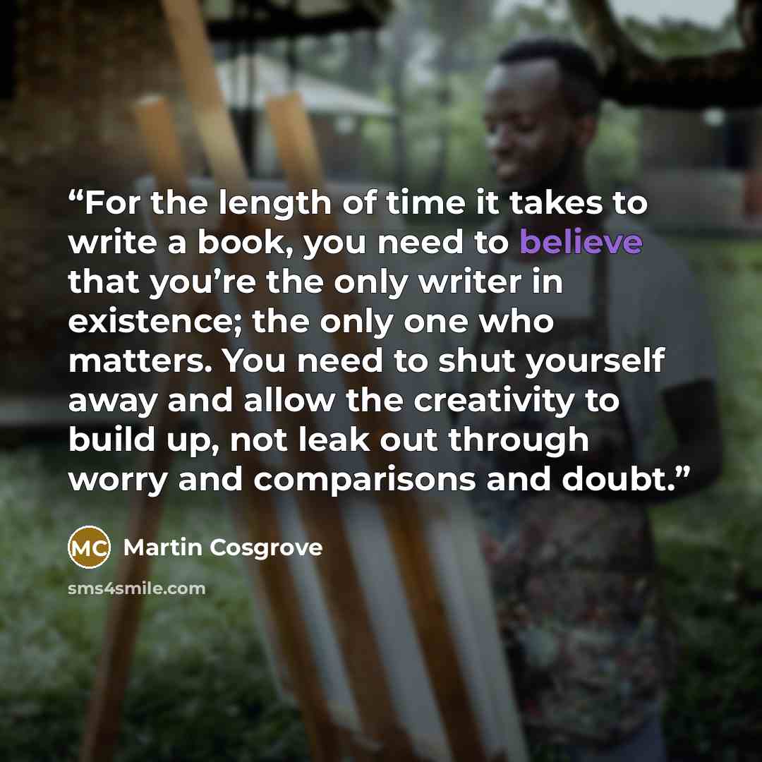 “For the length of time it takes to write a book, you need to believe that you’re the only writer in existence; the only one who matters. You need to shut yourself away and allow the creativity to build up, not leak out through worry and comparisons and doubt.” quote by Martin Cosgrove