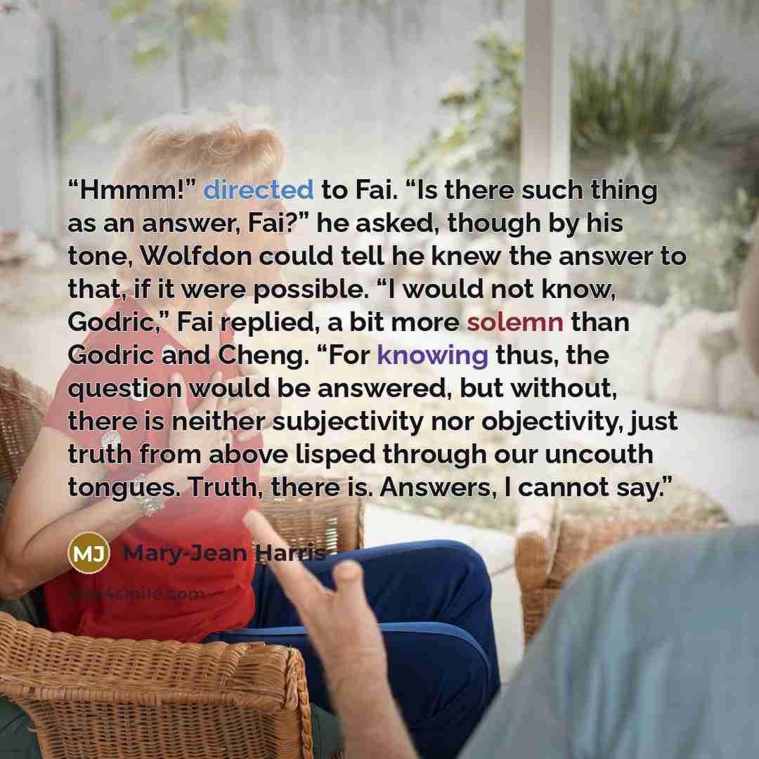 “Hmmm!” directed to Fai. “Is there such thing as an answer, Fai?” he asked, though by his tone, Wolfdon could tell he knew the answer to that, if it were possible. “I would not know, Godric,” Fai replied, a bit more solemn than Godric and Cheng. “For knowing thus, the question would be answered…” quote by Mary-Jean Harris
