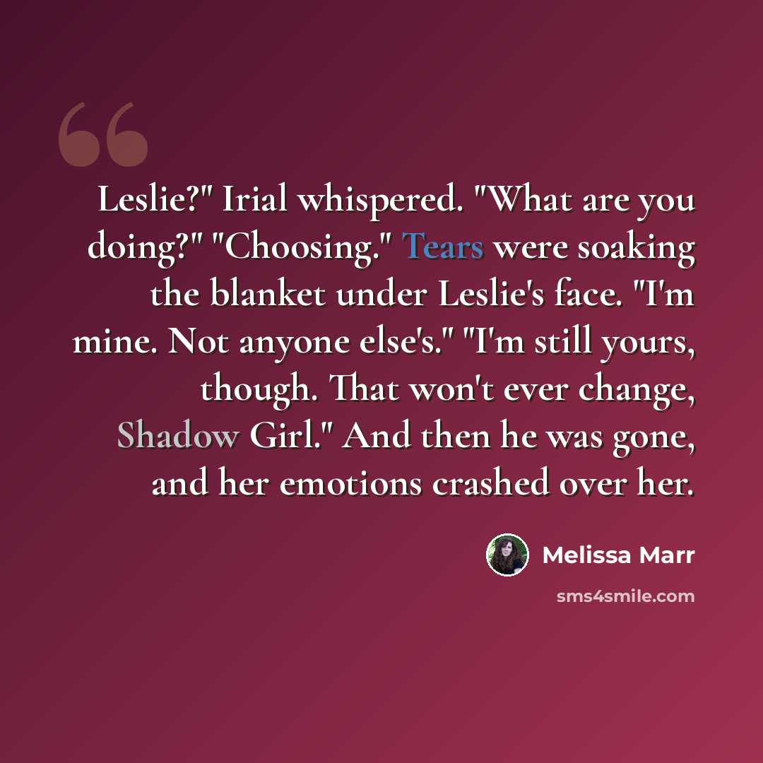 “Leslie?" Irial whispered. "What are you doing?" "Choosing." Tears were soaking the blanket under Leslie's face. "I'm mine. Not anyone else's." "I'm still yours, though. That won't ever change, Shadow Girl." And then he was gone, and her emotions crashed over her.” quote by Melissa Marr