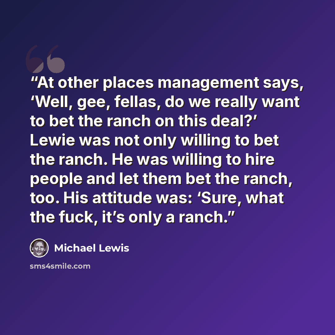 “At other places management says, ‘Well, gee, fellas, do we really want to bet the ranch on this deal?’ Lewie was not only willing to bet the ranch. He was willing to hire people and let them bet the ranch, too. His attitude was: ‘Sure, what the fuck, it’s only a ranch.” quote by Michael Lewis