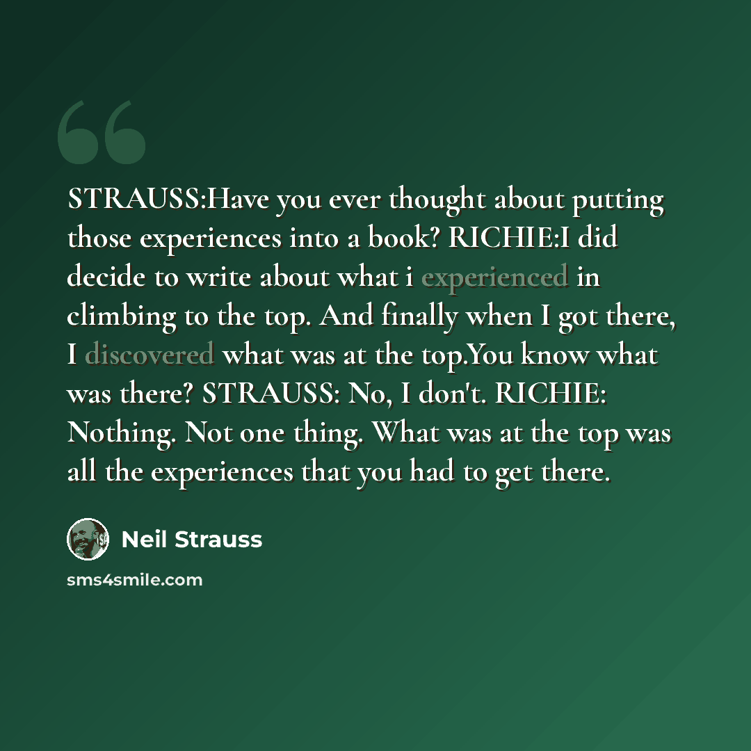 “STRAUSS:Have you ever thought about putting those experiences into a book? RICHIE:I did decide to write about what i experienced in climbing to the top. And finally when I got there, I discovered what was at the top.You know what was there? STRAUSS: No, I don't. RICHIE: Nothing. Not one thing…” quote by Neil Strauss