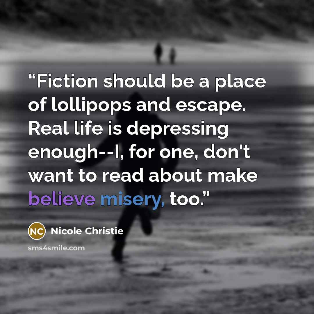 “Fiction should be a place of lollipops and escape. Real life is depressing enough--I, for one, don't want to read about make believe misery, too.” quote by Nicole Christie