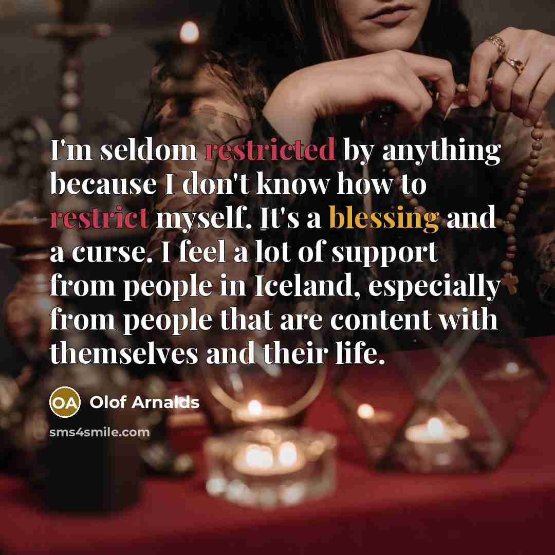 “I'm seldom restricted by anything because I don't know how to restrict myself. It's a blessing and a curse. I feel a lot of support from people in Iceland, especially from people that are content with themselves and their life.” quote by Olof Arnalds