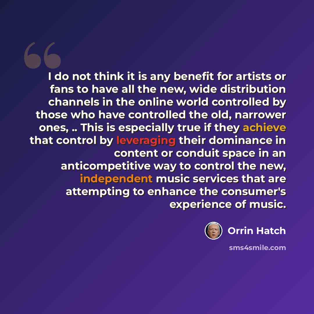 “I do not think it is any benefit for artists or fans to have all the new, wide distribution channels in the online world controlled by those who have controlled the old, narrower ones, .. This is especially true if they achieve that control by leveraging their dominance in content or conduit space…” quote by Orrin Hatch