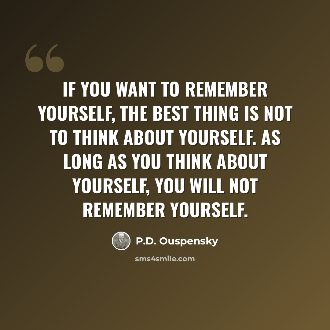 “If you want to remember yourself, the best thing is not to think about yourself. As long as you think about yourself, you will not remember yourself.” quote by P.D. Ouspensky