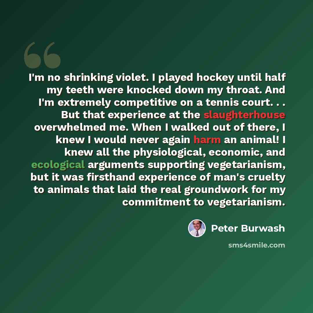 “I'm no shrinking violet. I played hockey until half my teeth were knocked down my throat. And I'm extremely competitive on a tennis court. . . But that experience at the slaughterhouse overwhelmed me. When I walked out of there, I knew I would never again harm an animal! I knew all the…” quote by Peter Burwash