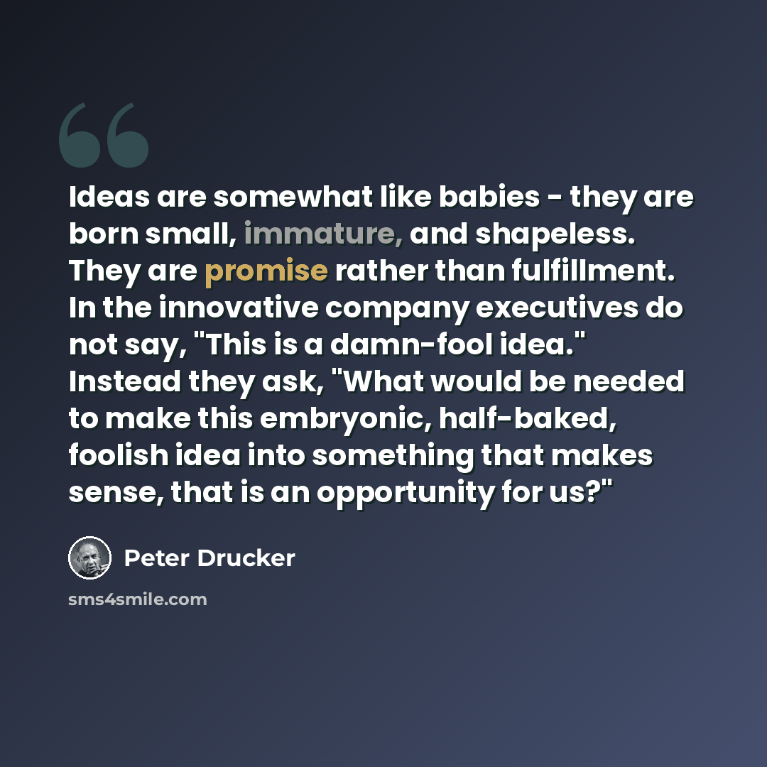 “Ideas are somewhat like babies - they are born small, immature, and shapeless. They are promise rather than fulfillment. In the innovative company executives do not say, "This is a damn-fool idea." Instead they ask, "What would be needed to make this embryonic, half-baked, foolish idea into…” quote by Peter Drucker