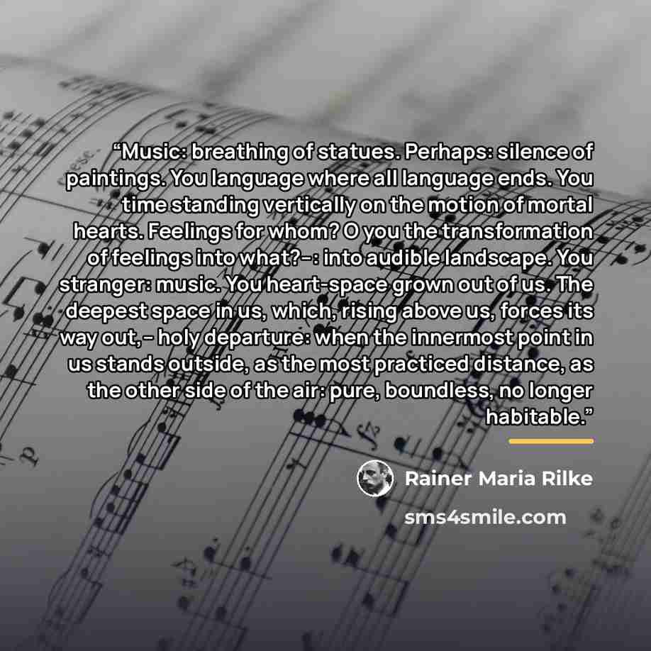 “Music: breathing of statues. Perhaps: silence of paintings. You language where all language ends. You time standing vertically on the motion of mortal hearts. Feelings for whom? O you the transformation of feelings into what?--: into audible landscape. You stranger: music. You heart-space grown…” quote by Rainer Maria Rilke