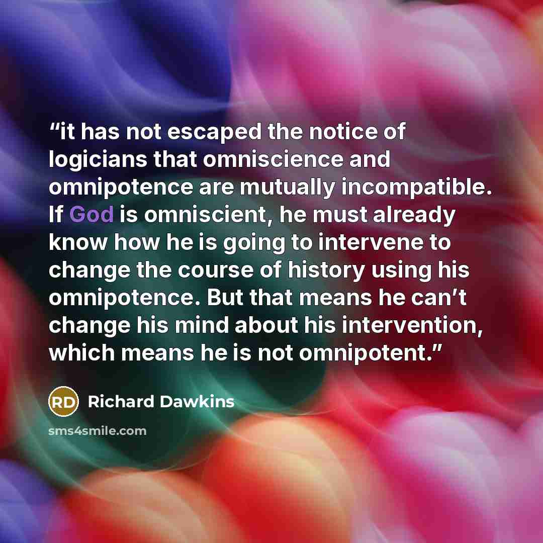 “it has not escaped the notice of logicians that omniscience and omnipotence are mutually incompatible. If God is omniscient, he must already know how he is going to intervene to change the course of history using his omnipotence. But that means he can’t change his mind about his intervention…” quote by Richard Dawkins