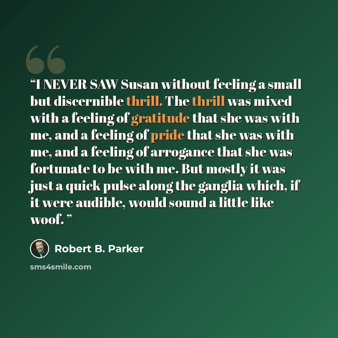 “I NEVER SAW Susan without feeling a small but discernible thrill. The thrill was mixed with a feeling of gratitude that she was with me, and a feeling of pride that she was with me, and a feeling of arrogance that she was fortunate to be with me. But mostly it was just a quick pulse along the…” quote by Robert B. Parker