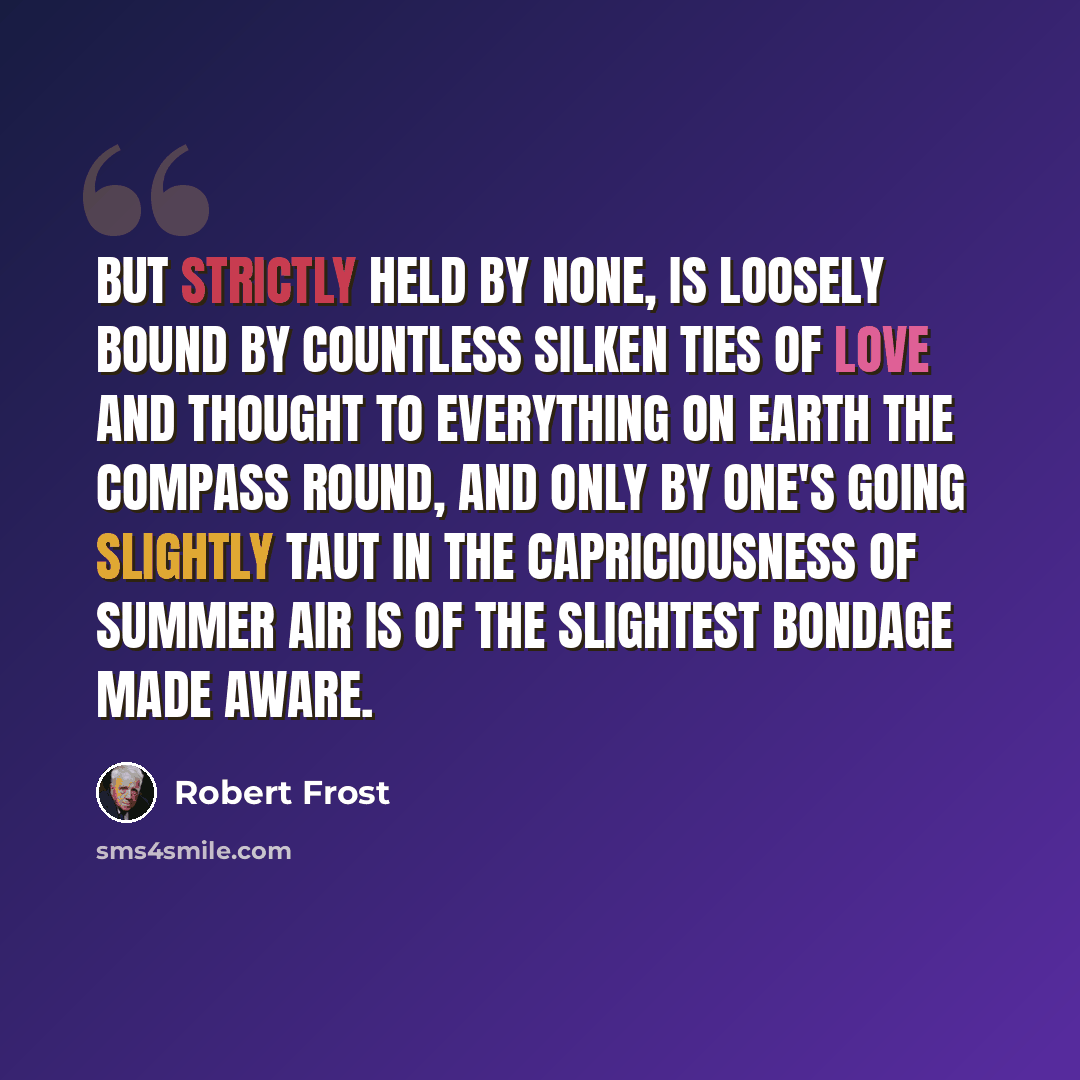 “But strictly held by none, is loosely bound By countless silken ties of love and thought To everything on earth the compass round, And only by one's going slightly taut In the capriciousness of summer air Is of the slightest bondage made aware.” quote by Robert Frost