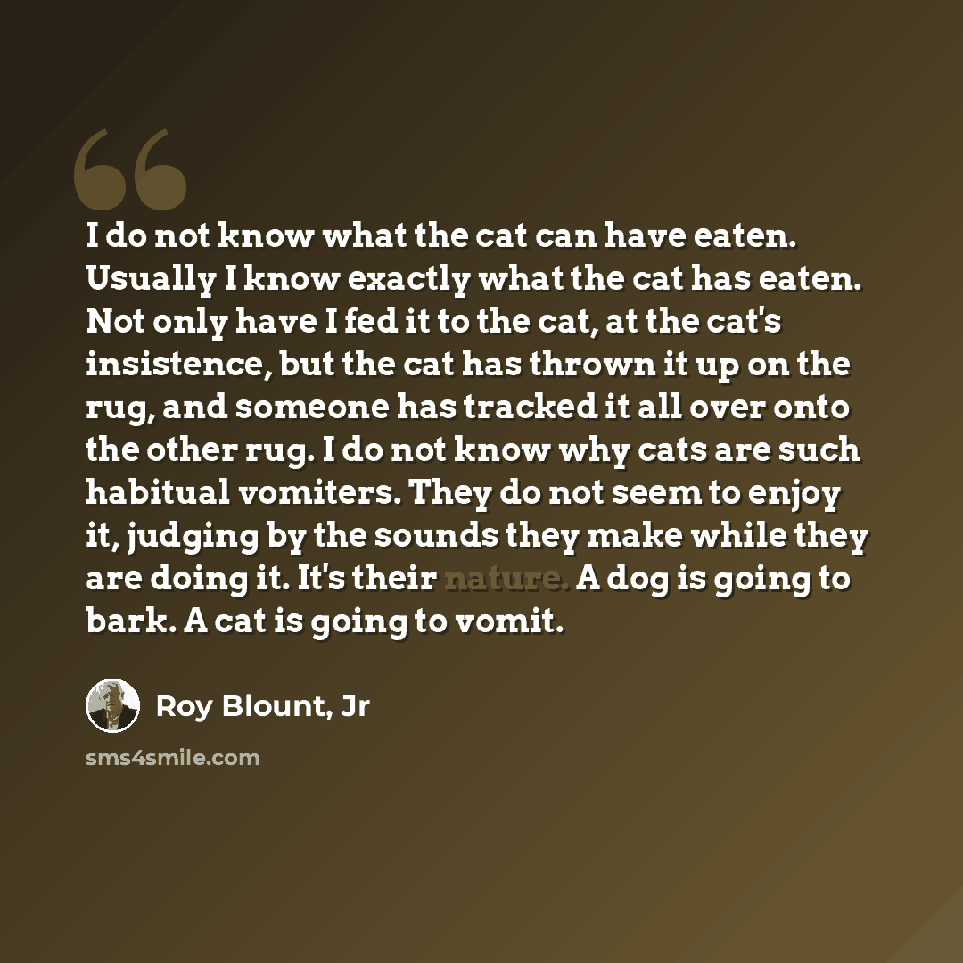 “I do not know what the cat can have eaten. Usually I know exactly what the cat has eaten. Not only have I fed it to the cat, at the cat's insistence, but the cat has thrown it up on the rug, and someone has tracked it all over onto the other rug. I do not know why cats are such habitual vomiters…” quote by Roy Blount, Jr