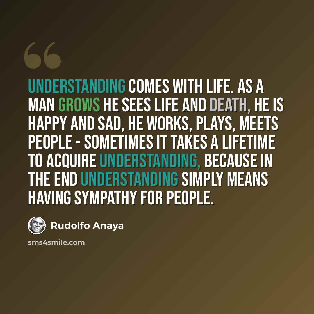 “Understanding comes with life. As a man grows he sees life and death, he is happy and sad, he works, plays, meets people - sometimes it takes a lifetime to acquire understanding, because in the end understanding simply means having sympathy for people.” quote by Rudolfo Anaya