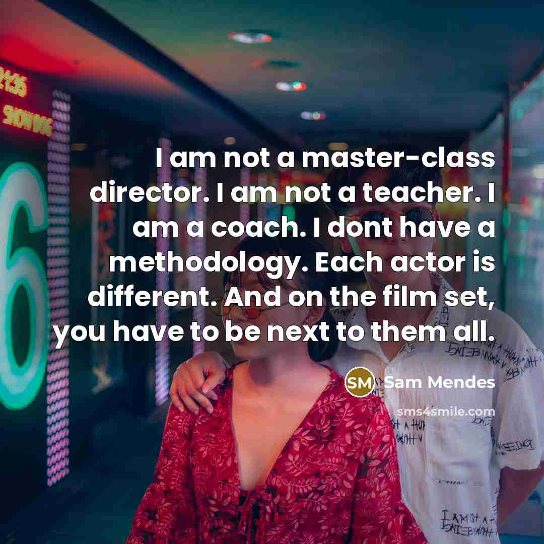 “I am not a master-class director. I am not a teacher. I am a coach. I dont have a methodology. Each actor is different. And on the film set, you have to be next to them all.” quote by Sam Mendes