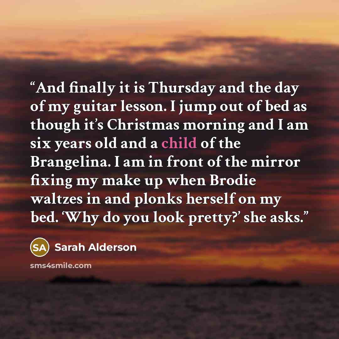 “And finally it is Thursday and the day of my guitar lesson. I jump out of bed as though it’s Christmas morning and I am six years old and a child of the Brangelina. I am in front of the mirror fixing my make up when Brodie waltzes in and plonks herself on my bed. ‘Why do you look pretty?’ she asks.” quote by Sarah Alderson