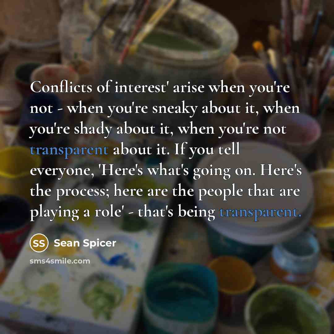 “Conflicts of interest' arise when you're not - when you're sneaky about it, when you're shady about it, when you're not transparent about it. If you tell everyone, 'Here's what's going on. Here's the process; here are the people that are playing a role' - that's being transparent.” quote by Sean Spicer