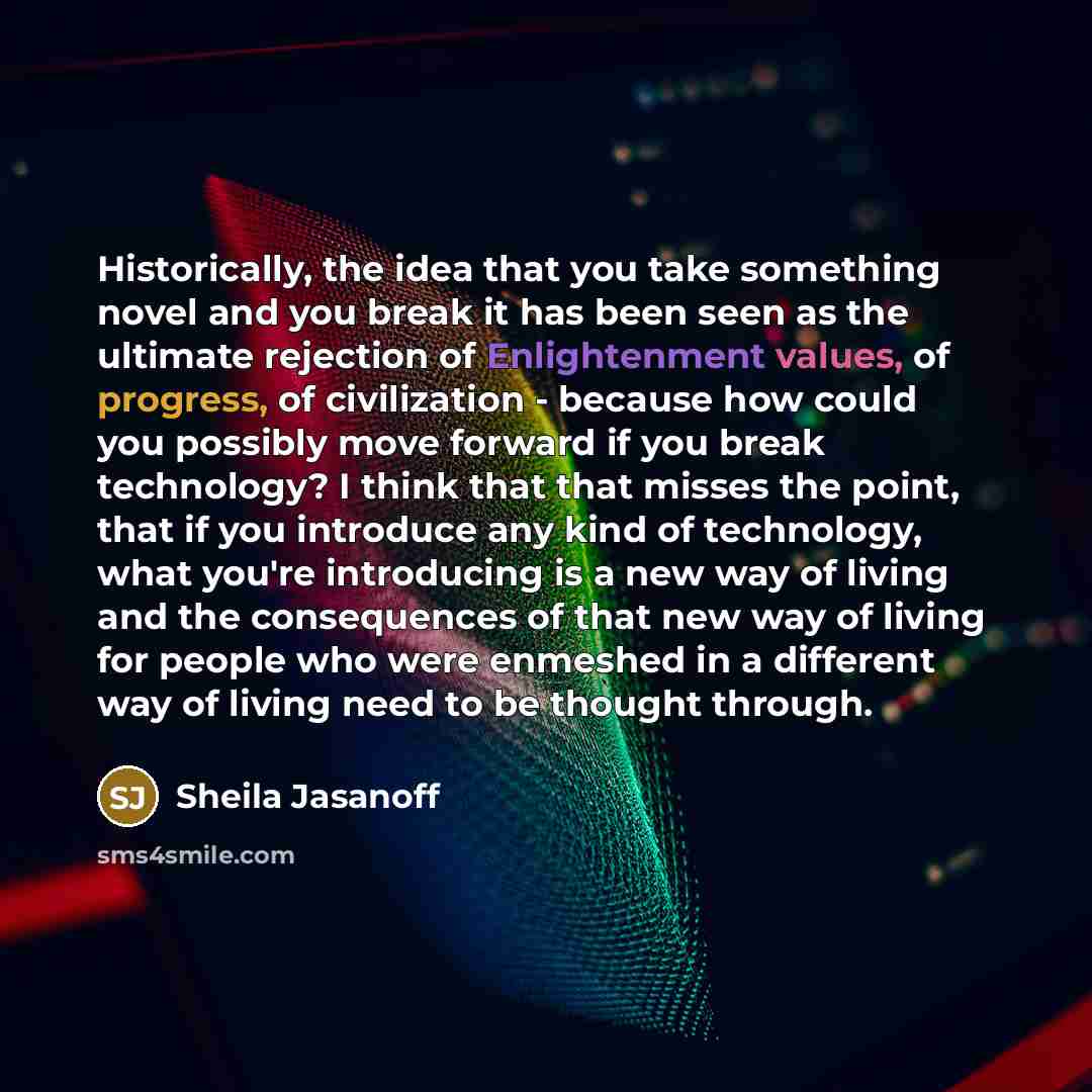 “Historically, the idea that you take something novel and you break it has been seen as the ultimate rejection of Enlightenment values, of progress, of civilization - because how could you possibly move forward if you break technology? I think that that misses the point, that if you introduce any…” quote by Sheila Jasanoff