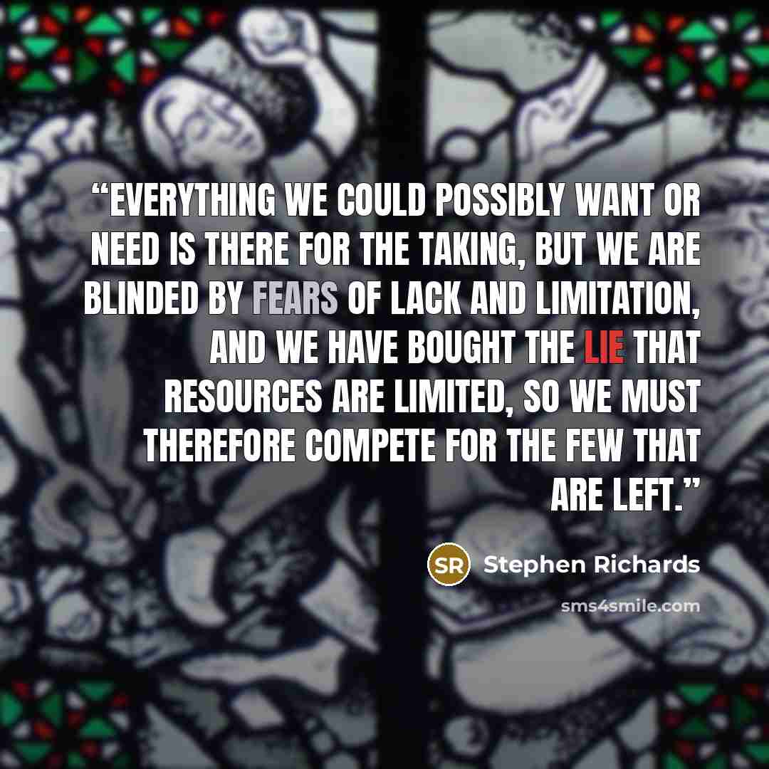 “Everything we could possibly want or need is there for the taking, but we are blinded by fears of lack and limitation, and we have bought the lie that resources are limited, so we must therefore compete for the few that are left.” quote by Stephen Richards