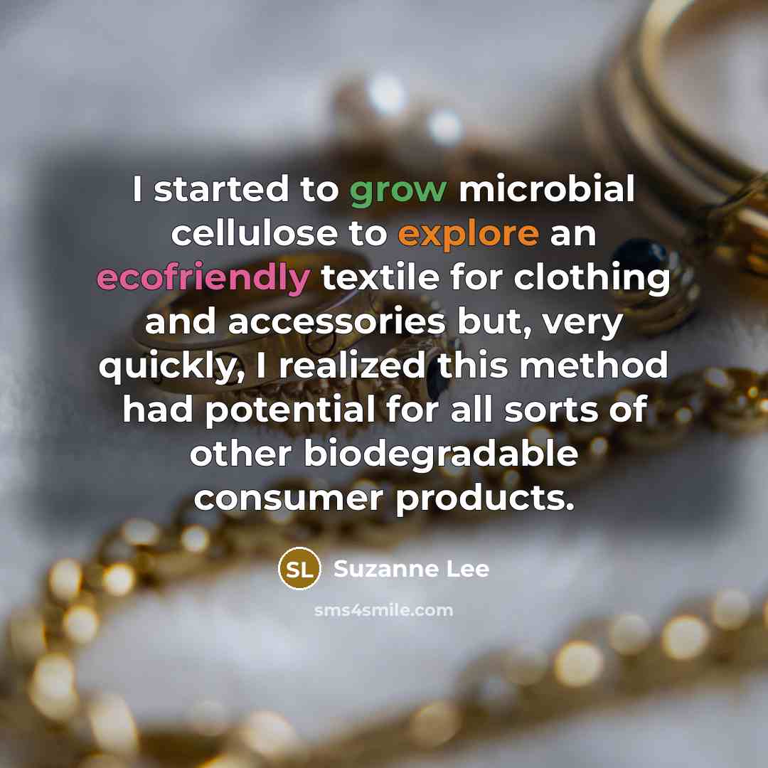 “I started to grow microbial cellulose to explore an ecofriendly textile for clothing and accessories but, very quickly, I realized this method had potential for all sorts of other biodegradable consumer products.” quote by Suzanne Lee