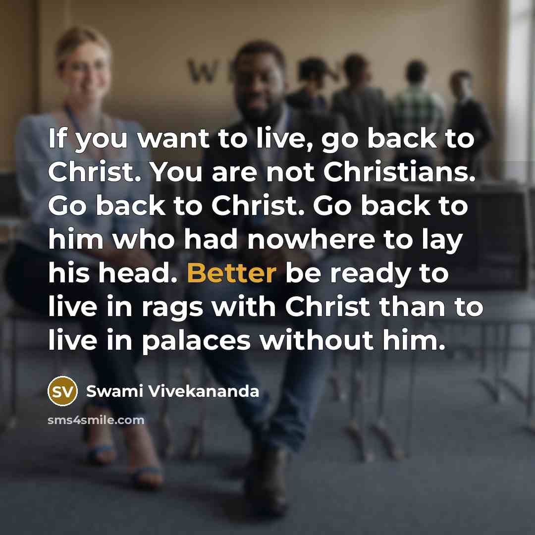 “If you want to live, go back to Christ. You are not Christians. Go back to Christ. Go back to him who had nowhere to lay his head. Better be ready to live in rags with Christ than to live in palaces without him.” quote by Swami Vivekananda