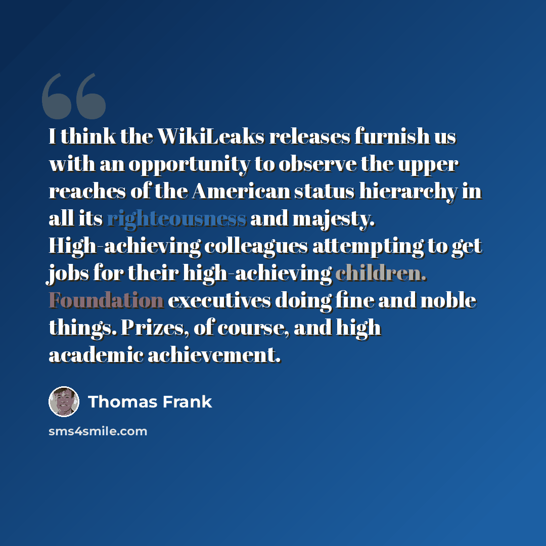“I think the WikiLeaks releases furnish us with an opportunity to observe the upper reaches of the American status hierarchy in all its righteousness and majesty. High-achieving colleagues attempting to get jobs for their high-achieving children. Foundation executives doing fine and noble things…” quote by Thomas Frank