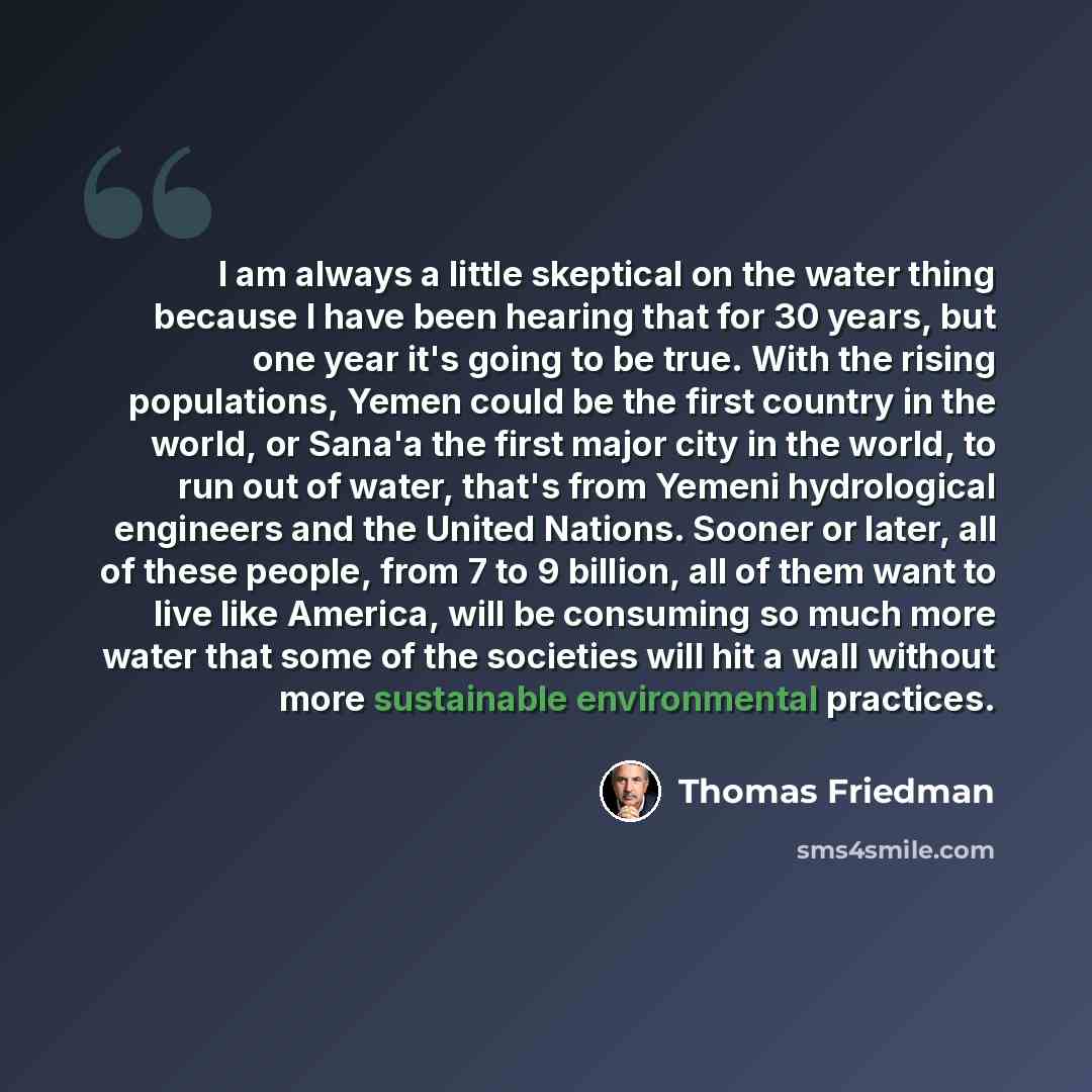 “I am always a little skeptical on the water thing because I have been hearing that for 30 years, but one year it's going to be true. With the rising populations, Yemen could be the first country in the world, or Sana'a the first major city in the world, to run out of water, that's from Yemeni…” quote by Thomas Friedman