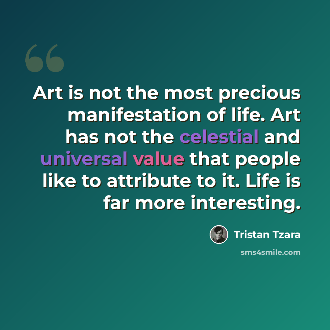 “Art is not the most precious manifestation of life. Art has not the celestial and universal value that people like to attribute to it. Life is far more interesting.” quote by Tristan Tzara