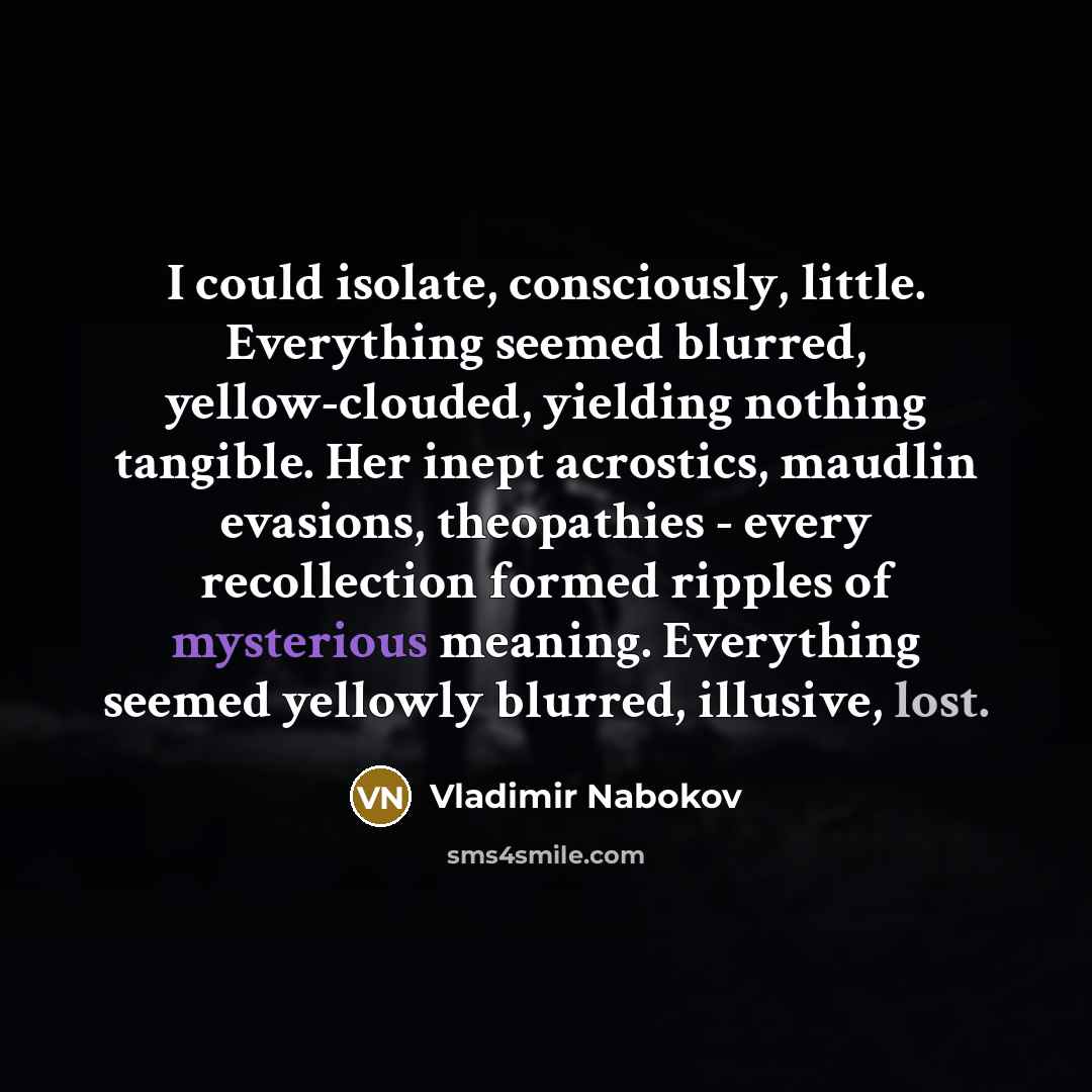 “I could isolate, consciously, little. Everything seemed blurred, yellow-clouded, yielding nothing tangible. Her inept acrostics, maudlin evasions, theopathies - every recollection formed ripples of mysterious meaning. Everything seemed yellowly blurred, illusive, lost.” quote by Vladimir Nabokov