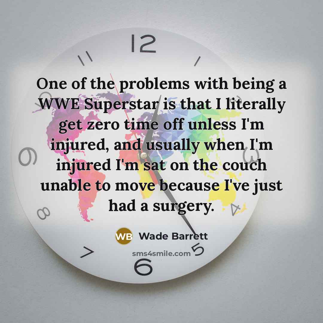 “One of the problems with being a WWE Superstar is that I literally get zero time off unless I'm injured, and usually when I'm injured I'm sat on the couch unable to move because I've just had a surgery.” quote by Wade Barrett