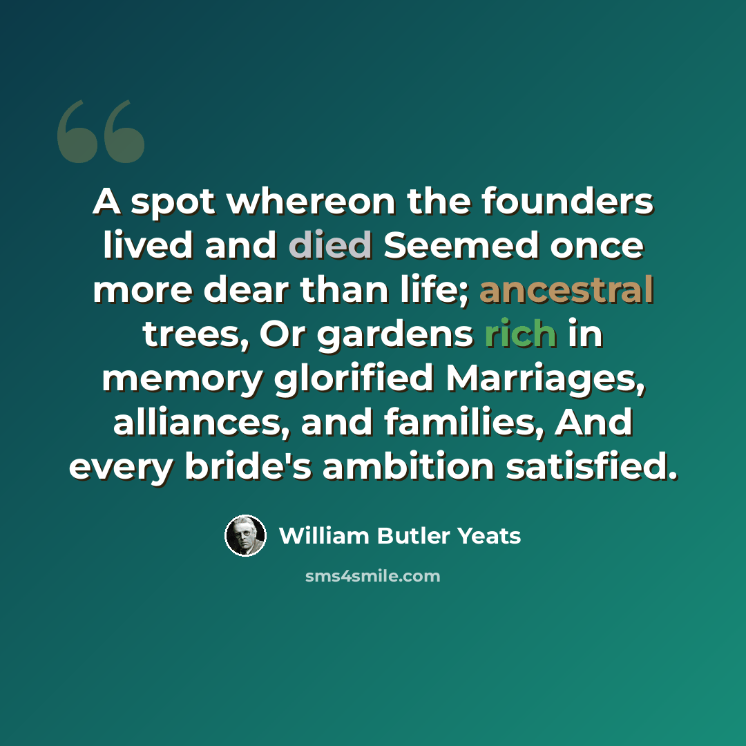 “A spot whereon the founders lived and died Seemed once more dear than life; ancestral trees, Or gardens rich in memory glorified Marriages, alliances, and families, And every bride's ambition satisfied.” quote by William Butler Yeats