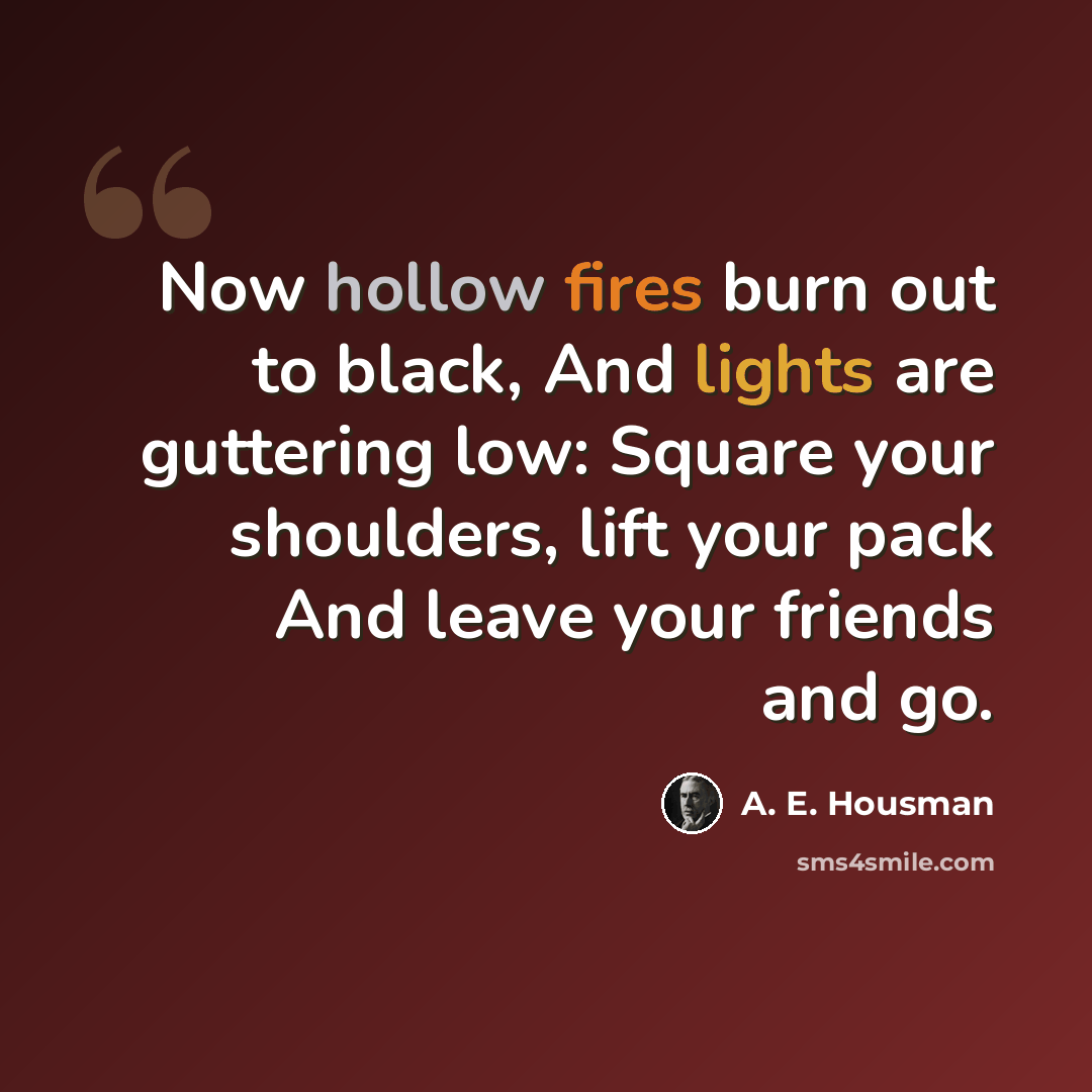 “Now hollow fires burn out to black, And lights are guttering low: Square your shoulders, lift your pack And leave your friends and go.” quote by A. E. Housman