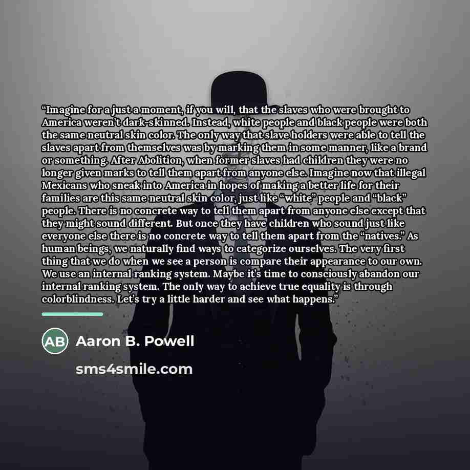 “Imagine for a just a moment, if you will, that the slaves who were brought to America weren’t dark-skinned. Instead, white people and black people were both the same neutral skin color. The only way that slave holders were able to tell the slaves apart from themselves was by marking them in some…” quote by Aaron B. Powell