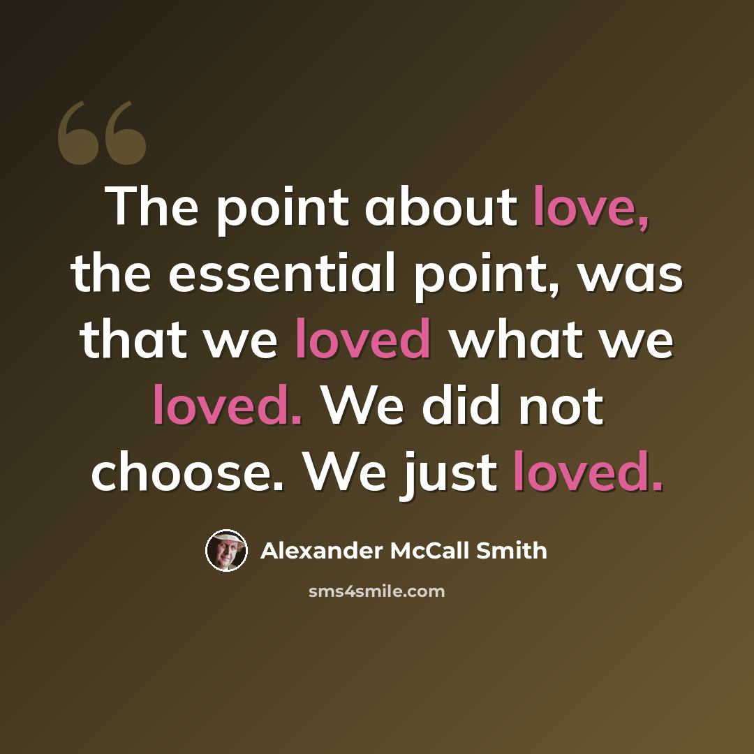“The point about love, the essential point, was that we loved what we loved. We did not choose. We just loved.” quote by Alexander McCall Smith