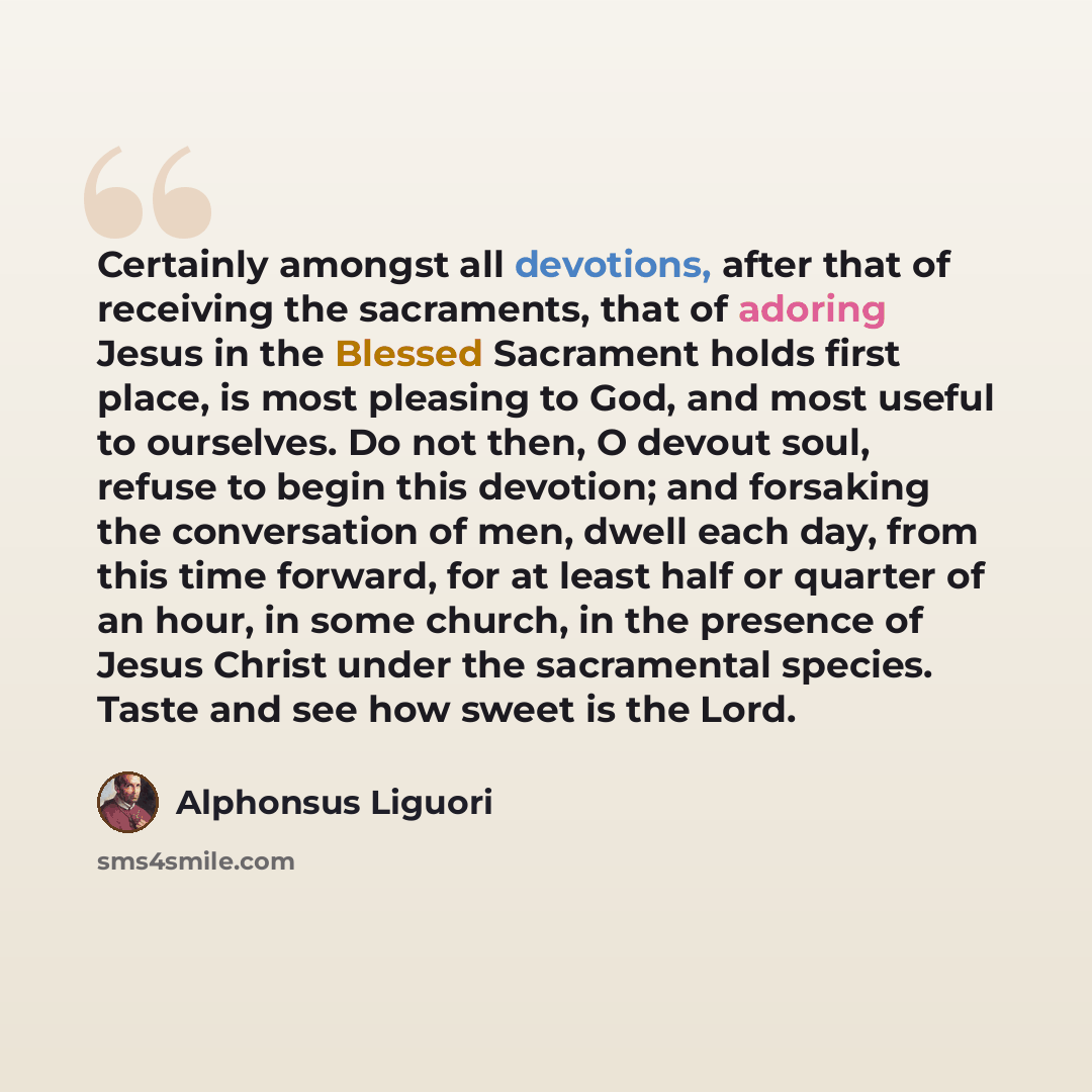 “Certainly amongst all devotions, after that of receiving the sacraments, that of adoring Jesus in the Blessed Sacrament holds first place, is most pleasing to God, and most useful to ourselves. Do not then, O devout soul, refuse to begin this devotion; and forsaking the conversation of men, dwell…” quote by Alphonsus Liguori
